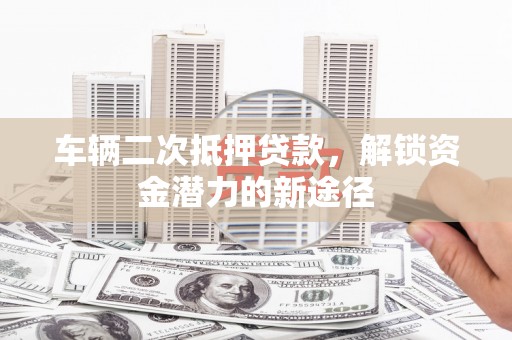 弋阳车辆二次抵押贷款，解锁资金潜力的新途径