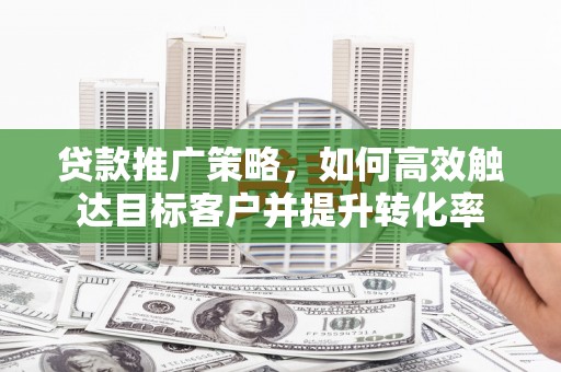麻城贷款推广策略，如何高效触达目标客户并提升转化率