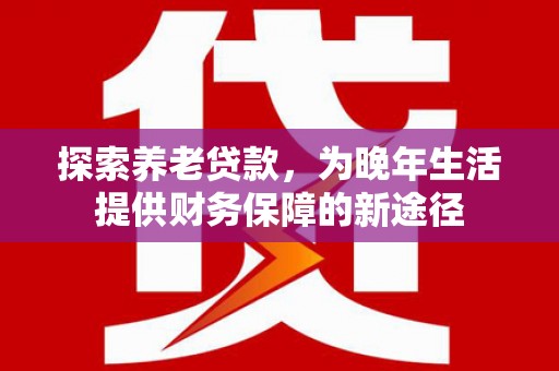 昌都探索养老贷款，为晚年生活提供财务保障的新途径